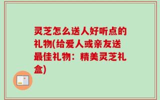 灵芝怎么送人好听点的礼物(给爱人或亲友送最佳礼物：精美灵芝礼盒)