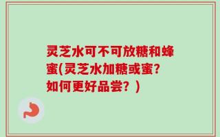 灵芝水可不可放糖和蜂蜜(灵芝水加糖或蜜？如何更好品尝？)