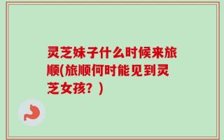 灵芝妹子什么时候来旅顺(旅顺何时能见到灵芝女孩？)