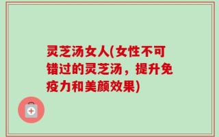 灵芝汤女人(女性不可错过的灵芝汤，提升免疫力和美颜效果)