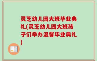 灵芝幼儿园大班毕业典礼(灵芝幼儿园大班孩子们举办温馨毕业典礼)