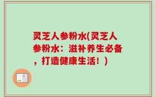 灵芝人参粉水(灵芝人参粉水：滋补养生必备，打造健康生活！)