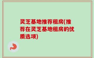 灵芝基地推荐租房(推荐在灵芝基地租房的优质选项)