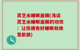灵芝水睡眠面膜(浅谈灵芝水睡眠面膜的功效：让你拥有好睡眠和焕发肌肤)