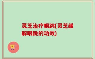 灵芝治疗眼跳(灵芝缓解眼跳的功效)