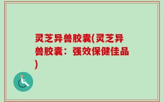 灵芝异兽胶囊(灵芝异兽胶囊：强效保健佳品)