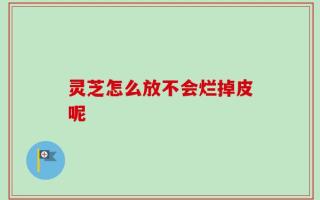 灵芝怎么放不会烂掉皮呢