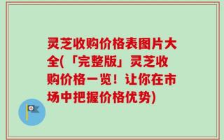 灵芝收购价格表图片大全(「完整版」灵芝收购价格一览！让你在市场中把握价格优势)