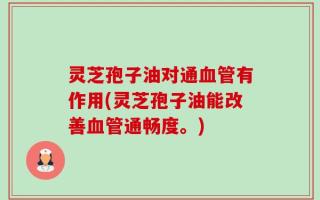 灵芝孢子油对通血管有作用(灵芝孢子油能改善血管通畅度。)