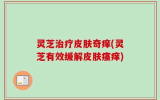 灵芝治疗皮肤奇痒(灵芝有效缓解皮肤瘙痒)