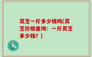 灵芝一斤多少钱吗(灵芝价格查询：一斤灵芝多少钱？)