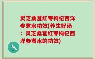 灵芝桑葚红枣枸杞西洋参煮水功效(养生好汤：灵芝桑葚红枣枸杞西洋参煮水的功效)