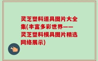 灵芝塑料道具图片大全集(丰富多彩世界——灵芝塑料模具图片精选网络展示)