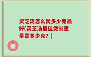 灵芝汤怎么煲多少克最好(灵芝汤最佳煲制重量是多少克？)