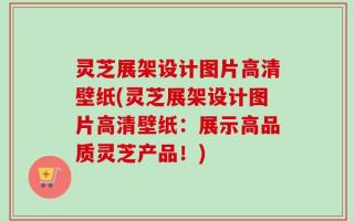 灵芝展架设计图片高清壁纸(灵芝展架设计图片高清壁纸：展示高品质灵芝产品！)