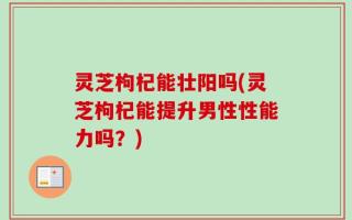 灵芝枸杞能壮阳吗(灵芝枸杞能提升男性性能力吗？)