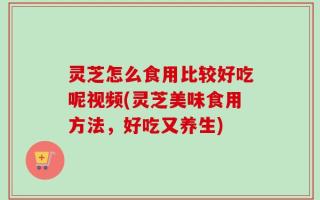 灵芝怎么食用比较好吃呢视频(灵芝美味食用方法，好吃又养生)