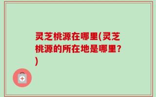 灵芝桃源在哪里(灵芝桃源的所在地是哪里？)