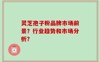 灵芝孢子粉品牌市场前景？行业趋势和市场分析？
