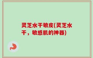 灵芝水干敏皮(灵芝水干，敏感肌的神器)