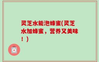 灵芝水能泡蜂蜜(灵芝水加蜂蜜，营养又美味！)