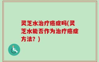 灵芝水治疗癌症吗(灵芝水能否作为治疗癌症方法？)