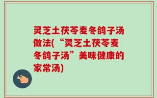灵芝土茯苓麦冬鸽子汤做法(“灵芝土茯苓麦冬鸽子汤”美味健康的家常汤)