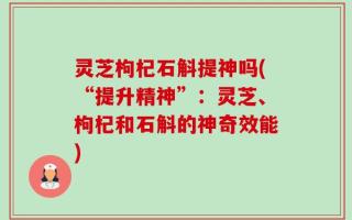 灵芝枸杞石斛提神吗(“提升精神”：灵芝、枸杞和石斛的神奇效能)