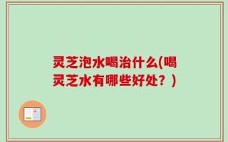 灵芝泡水喝治什么(喝灵芝水有哪些好处？)