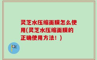 灵芝水压缩面膜怎么使用(灵芝水压缩面膜的正确使用方法！)