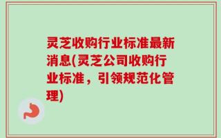 灵芝收购行业标准最新消息(灵芝公司收购行业标准，引领规范化管理)
