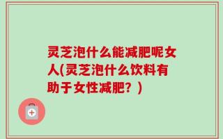 灵芝泡什么能减肥呢女人(灵芝泡什么饮料有助于女性减肥？)