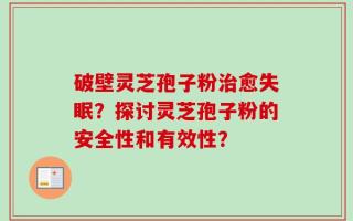 破壁灵芝孢子粉治愈失眠？探讨灵芝孢子粉的安全性和有效性？