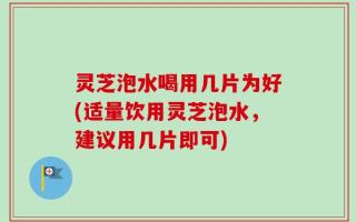 灵芝泡水喝用几片为好(适量饮用灵芝泡水，建议用几片即可)