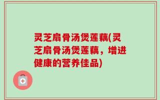 灵芝扇骨汤煲莲藕(灵芝扇骨汤煲莲藕，增进健康的营养佳品)