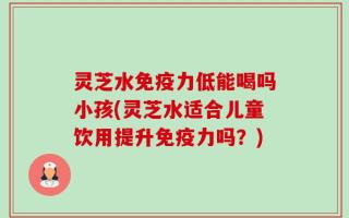 灵芝水免疫力低能喝吗小孩(灵芝水适合儿童饮用提升免疫力吗？)