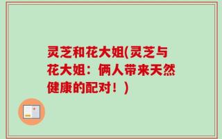 灵芝和花大姐(灵芝与花大姐：俩人带来天然健康的配对！)