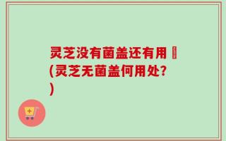 灵芝没有菌盖还有用嚒(灵芝无菌盖何用处？)