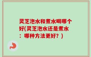 灵芝泡水和煮水喝哪个好(灵芝泡水还是煮水：哪种方法更好？)