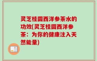 灵芝桂圆西洋参茶水的功效(灵芝桂圆西洋参茶：为你的健康注入天然能量)