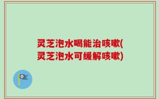 灵芝泡水喝能治咳嗽(灵芝泡水可缓解咳嗽)