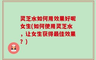 灵芝水如何用效果好呢女生(如何使用灵芝水，让女生获得最佳效果？)