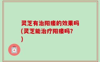 灵芝有治阳痿的效果吗(灵芝能治疗阳痿吗？)