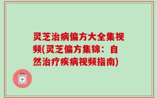 灵芝治病偏方大全集视频(灵芝偏方集锦：自然治疗疾病视频指南)