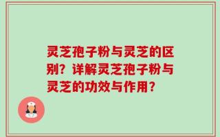 灵芝孢子粉与灵芝的区别？详解灵芝孢子粉与灵芝的功效与作用？