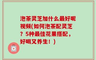 泡茶灵芝加什么最好呢视频(如何泡茶配灵芝？5种最佳花果搭配，好喝又养生！)