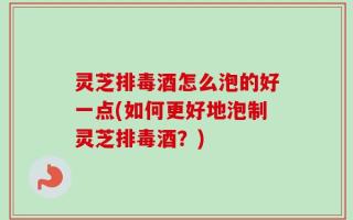 灵芝排毒酒怎么泡的好一点(如何更好地泡制灵芝排毒酒？)