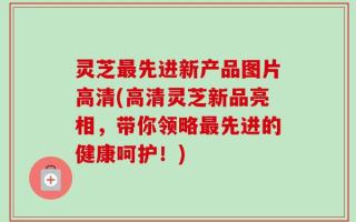 灵芝最先进新产品图片高清(高清灵芝新品亮相，带你领略最先进的健康呵护！)