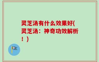 灵芝汤有什么效果好(灵芝汤：神奇功效解析！)