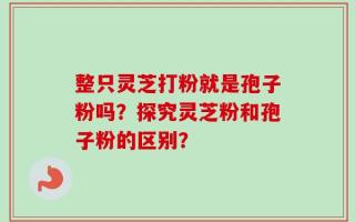 整只灵芝打粉就是孢子粉吗？探究灵芝粉和孢子粉的区别？